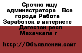 Срочно ищу администратора - Все города Работа » Заработок в интернете   . Дагестан респ.,Махачкала г.